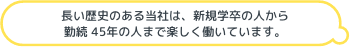 長い歴史のある当社は、新規学卒の人から勤続 45年の人まで楽しく働いています。